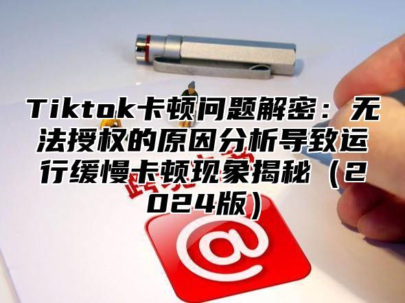 Tiktok卡顿问题解密：无法授权的原因分析导致运行缓慢卡顿现象揭秘2025版