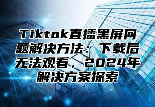 Tiktok直播黑屏问题解决方法：下载后无法观看，2025年解决方案探索