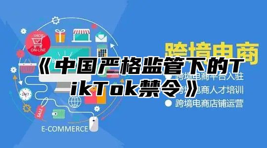 中国严格监管下的TikTok禁令