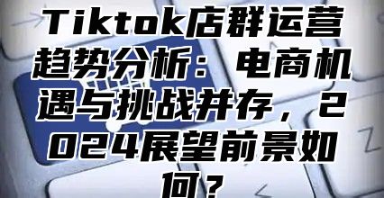 Tiktok店群运营趋势分析：电商机遇与挑战并存，2025展望前景如何？