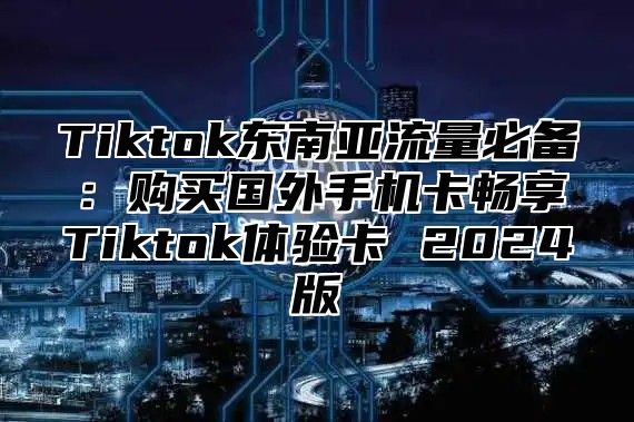Tiktok东南亚流量必备：购买国外手机卡畅享Tiktok体验卡 2025版