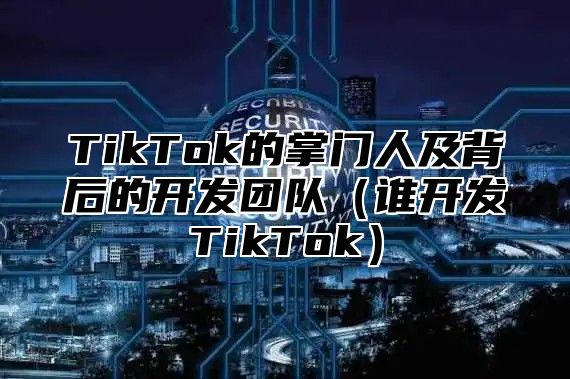 TikTok的掌门人及背后的开发团队谁开发TikTok