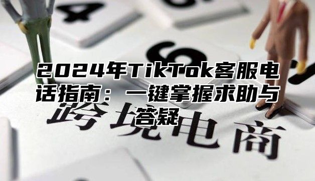 2025年TikTok客服电话指南：一键掌握求助与答疑