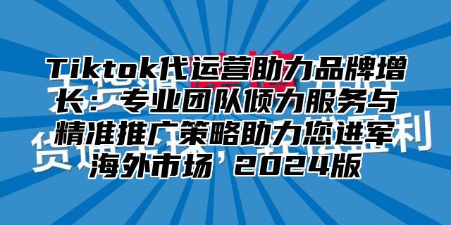 Tiktok代运营助力品牌增长：专业团队倾力服务与精准推广策略助力您进军海外市场 2025版
