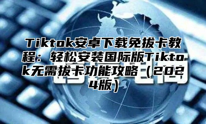 Tiktok安卓下载免拔卡教程：轻松安装国际版Tiktok无需拔卡功能攻略2025版