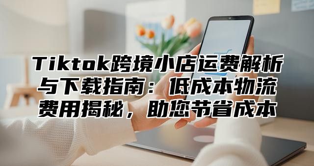 Tiktok跨境小店运费解析与下载指南：低成本物流费用揭秘，助您节省成本
