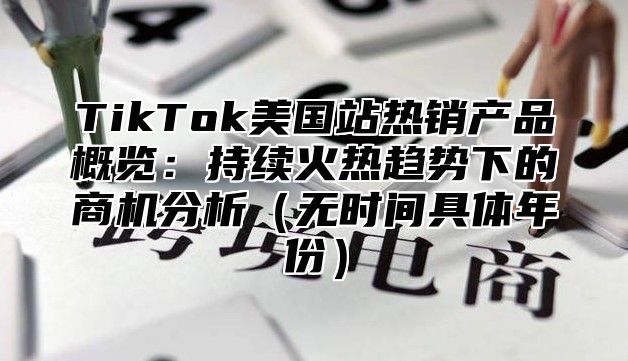TikTok美国站热销产品概览：持续火热趋势下的商机分析无时间具体年份