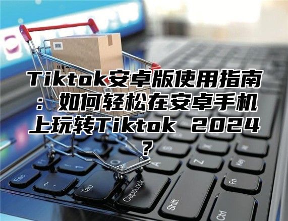 Tiktok安卓版使用指南：如何轻松在安卓手机上玩转Tiktok 2025？