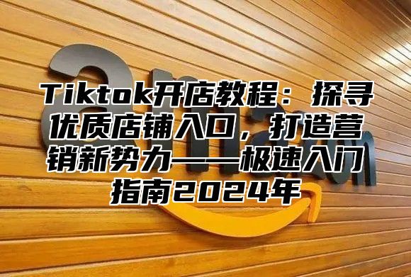 Tiktok开店教程：探寻优质店铺入口，打造营销新势力——极速入门指南2025年