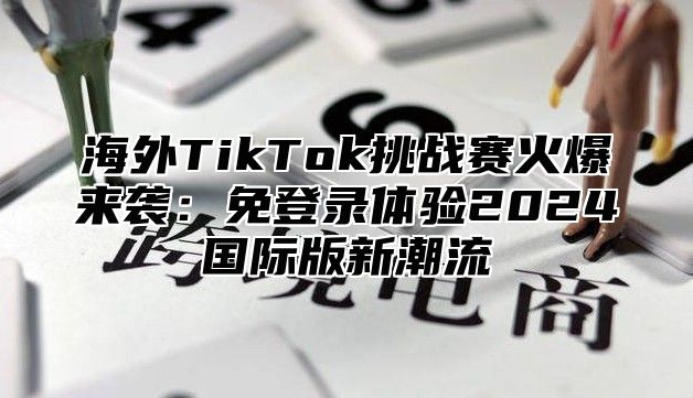 海外TikTok挑战赛火爆来袭：免登录体验2025国际版新潮流