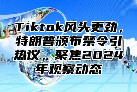 Tiktok风头更劲，特朗普颁布禁令引热议，聚焦2025年观察动态
