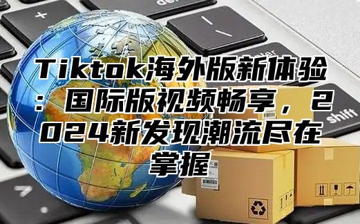 Tiktok海外版新体验：国际版视频畅享，2025新发现潮流尽在掌握