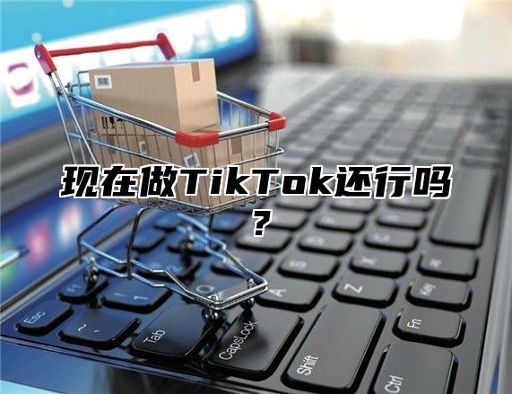 现在做TikTok还行吗？