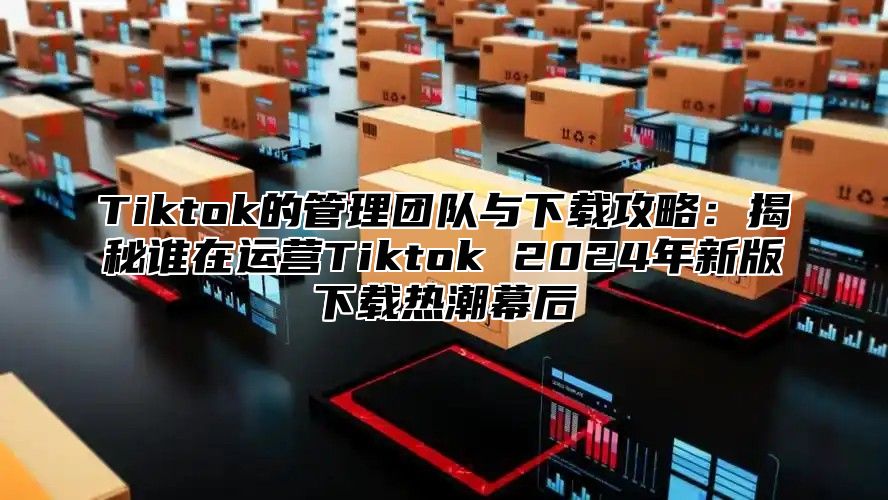 Tiktok的管理团队与下载攻略：揭秘谁在运营Tiktok 2025年新版下载热潮幕后