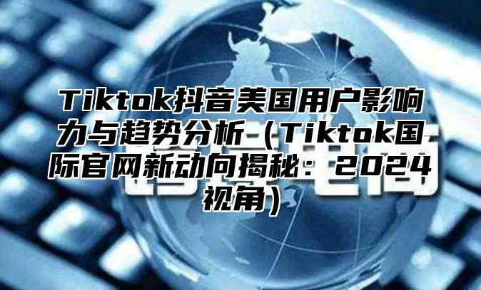 Tiktok抖音美国用户影响力与趋势分析Tiktok国际官网新动向揭秘：2025视角