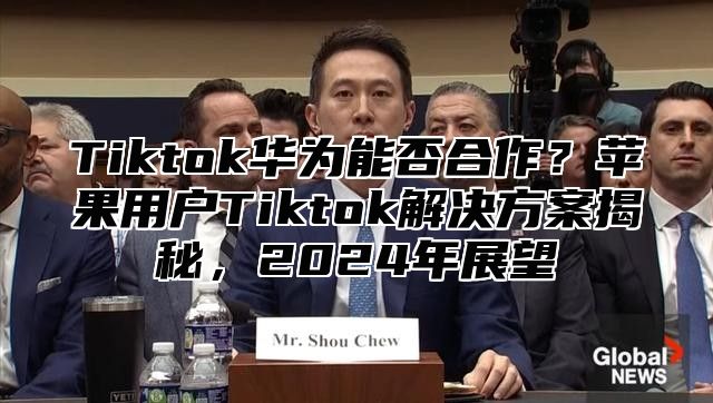 Tiktok华为能否合作？苹果用户Tiktok解决方案揭秘，2025年展望