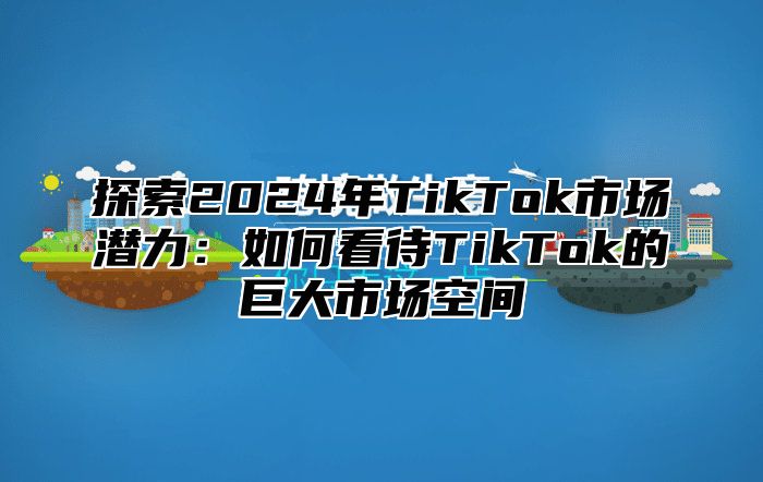 探索2025年TikTok市场潜力：如何看待TikTok的巨大市场空间