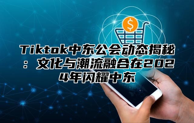 Tiktok中东公会动态揭秘：文化与潮流融合在2025年闪耀中东