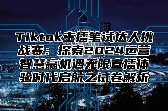 Tiktok主播笔试达人挑战赛：探索2025运营智慧赢机遇无限直播体验时代启航之试卷解析