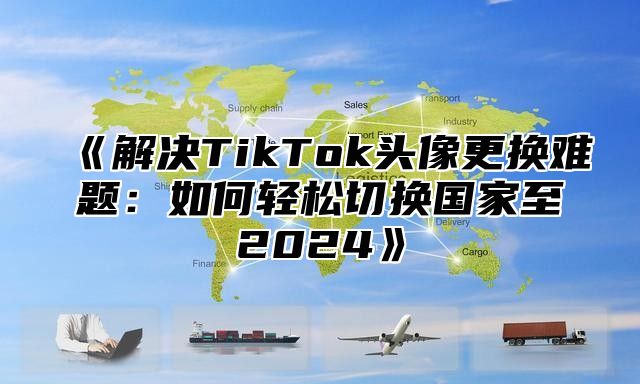 解决TikTok头像更换难题：如何轻松切换国家至2025