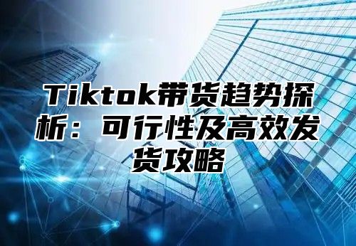 Tiktok带货趋势探析：可行性及高效发货攻略