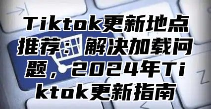 Tiktok更新地点推荐：解决加载问题，2025年Tiktok更新指南