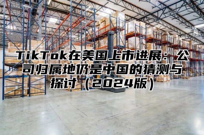 TikTok在美国上市进展：公司归属地仍是中国的猜测与探讨2025版
