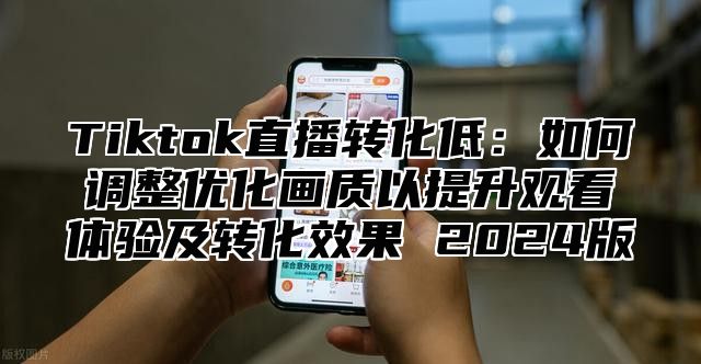 Tiktok直播转化低：如何调整优化画质以提升观看体验及转化效果 2025版