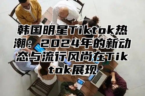 韩国明星Tiktok热潮：2025年的新动态与流行风尚在Tiktok展现