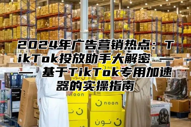 2025年广告营销热点：TikTok投放助手大解密 —— 基于TikTok专用加速器的实操指南
