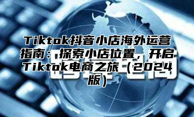 Tiktok抖音小店海外运营指南：探索小店位置，开启Tiktok电商之旅2025版