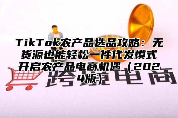 TikTok农产品选品攻略：无货源也能轻松一件代发模式开启农产品电商机遇2025版