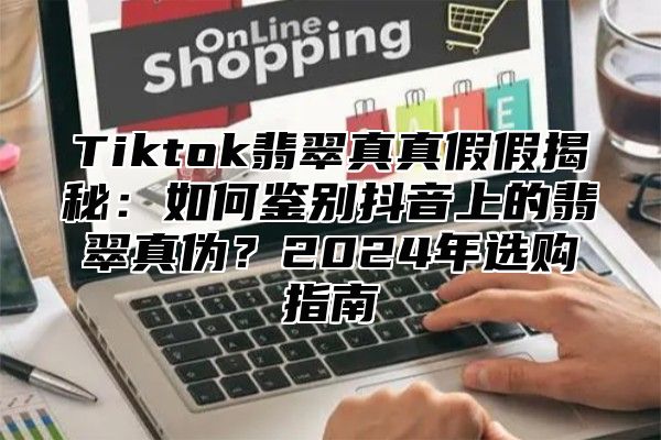 Tiktok翡翠真真假假揭秘：如何鉴别抖音上的翡翠真伪？2025年选购指南