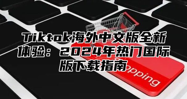 Tiktok海外中文版全新体验：2025年热门国际版下载指南
