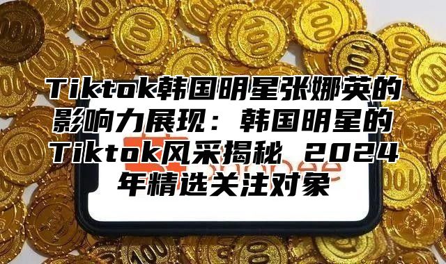 Tiktok韩国明星张娜英的影响力展现：韩国明星的Tiktok风采揭秘 2025年精选关注对象