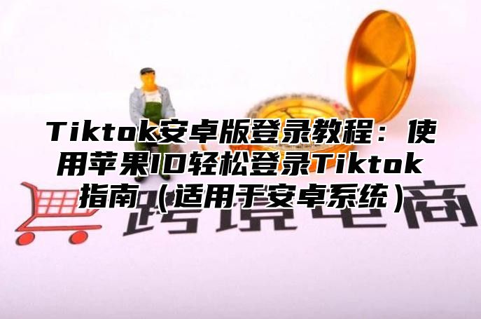 Tiktok安卓版登录教程：使用苹果ID轻松登录Tiktok指南适用于安卓系统