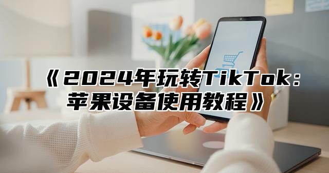 2025年玩转TikTok：苹果设备使用教程