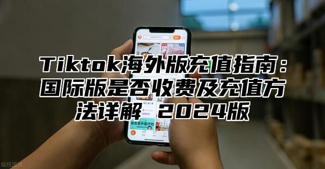 Tiktok海外版充值指南：国际版是否收费及充值方法详解 2025版