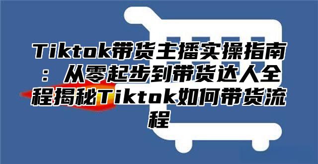 Tiktok带货主播实操指南：从零起步到带货达人全程揭秘Tiktok如何带货流程