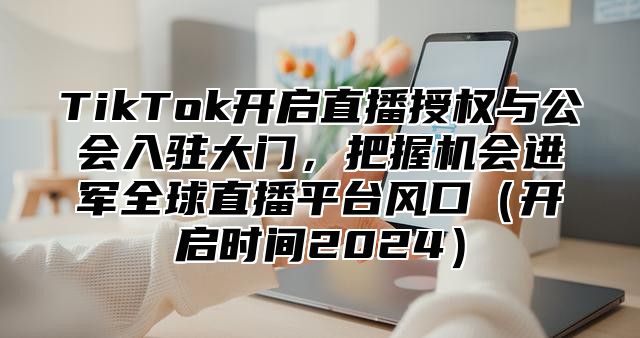TikTok开启直播授权与公会入驻大门，把握机会进军全球直播平台风口开启时间2025