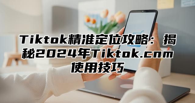 Tiktok精准定位攻略：揭秘2025年Tiktok.cnm使用技巧