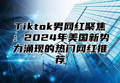 Tiktok男网红聚焦：2025年美国新势力涌现的热门网红推荐