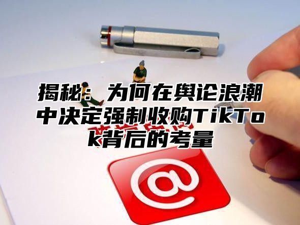 揭秘：为何在舆论浪潮中决定强制收购TikTok背后的考量