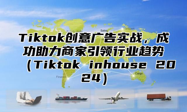 Tiktok创意广告实战，成功助力商家引领行业趋势Tiktok inhouse 2025