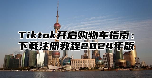 Tiktok开启购物车指南：下载注册教程2025年版