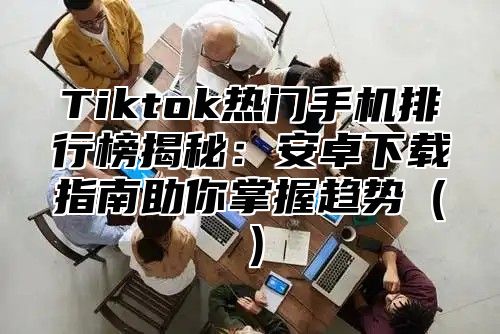 Tiktok热门手机排行榜揭秘：安卓下载指南助你掌握趋势