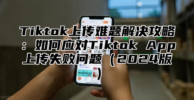 Tiktok上传难题解决攻略：如何应对Tiktok App上传失败问题2025版