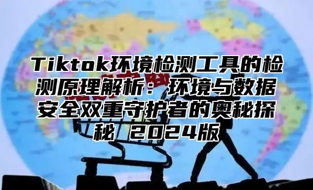 Tiktok环境检测工具的检测原理解析：环境与数据安全双重守护者的奥秘探秘 2025版