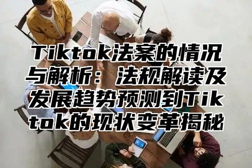 Tiktok法案的情况与解析：法规解读及发展趋势预测到Tiktok的现状变革揭秘