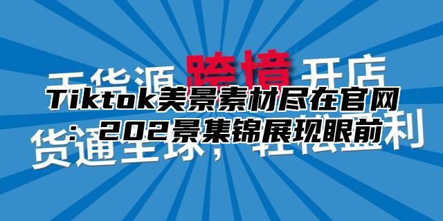 Tiktok美景素材尽在官网：202景集锦展现眼前